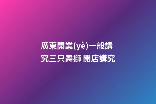廣東開業(yè)一般講究三只舞獅 開店講究
